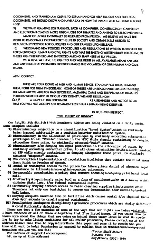 9 ’DOCUMENTS. AND TRAIED LAW CLERKS TO EXPLAIN ANO/OR HELP FLL QU ANO FLELEGAL ’DOCUMENTS. WE SHOULD KNOW AND HAVE A SAY IN HOW THE INMATE WELFARE FUND I 621G usep. 91 WEWANT REALTIME JOB TRAINING, SUCH AS COMPUTER. CONSTRUCTION, CARPENTRY ’AND ELECTRICIAN CLASSES. MORE PRISON JOBS FOR INMATES AND AN END 10 SELECIVE NG, MANY OF US WiLL EVENTUALLY B€ RELEASED FROM PRISON. WE BELIEVE WE HAVE THE RIGHT 0 REASONABLY PREPARE FOR THE LFE IN SOCIETY AND OBTAINSKILS NEEDED 10 REAUSTICALLY PROVIDE FOR OURSELVES AND OUR FANCLES UPON RELEASE. 10) W DEMAND NEW POLCIES. PROCEDURES AND REGULATIONS B WRITTEN 1O REFLECT IHE FOREMENTIONED HUMAN AND CIVL RGHTS AND THAT THE EXSTING WRITEN RULES REALECIIVE OF THESES RIGHTS B UPHELD AND ENFORCED AMONG STAFF HERE AY ELY PRION. WE BELIEVE WE HAVE HE RIGHT 10 AND WILL RESST BY ALL AVALABLE MEANS ANYONE AND ANYTHING THAT PROMOTES OF ENCOURAGES THE VIOLATION OF OUR HUMAN AND CIVIL RS  AT CoNviCT,  THESE ARE YOUR RIGHTS AS MEN AND HUMAN BENGS STAND UP FOR THEM, DEMAND. HEM. AGHT FOR THEM I NEGESSARY. NONE OF THESS ARE UNREASONABLE OR UKATIAIABL, THE MAJORIY WE ALEEADY HAD BEFORE EX. McDANIAL CAME AND SIRPPED US OF THEM, HS. POLICIES WORK 0 STRIP US OF OUR VERY DIGNIY., WE MUST RESST, NOW.  KEEP " ACOPY OF THS DOCUMENT ’AS A REMINDER AND NOTICE 0 ALL THAT YOU WL NOT ACCEPT ANY TREATMENT LESS THAN A HUMAN BEING DESERVES,  N TRUTH W RESPECT. e PG oo o  Our 1at,5th, 6th Oth,9th & Nth Amendeent Rights are betrs violated on o daily baats. some xples include:  ctar  30 blocFinnatiry b/ denying the el protaceion 1n tha allocition o peiva. outinaly scourding mibtantial prive. to A11 other sthRLcitics (WiLLe § BLack drpates 55 1P Witlo sharsly restrictio or denyiny altopether thoe peive, &0 Sitlacty Sitaton Maspunic® sreates.  4) T cocoptich  oplammntaticn of zeslations b policies that violate the Hicst e ot vight 0 Preadon of Spesch,  5) Dol o esnirgeul scoua e th priocn Liw Libcary,tfor denial of adoqste !  ‘asaistance to 1114arate s noo-english-speaking A  ©) sy proulgation a palicy that cwcrs incmin iy peivilond oot i  7) dsbitzarilys y uatng food a a for of puntshment,&/ox 1n 2 sanosr vhich Violates Btate Lasw, d/or Pedoral subatantial Rights.  8) Custamardly denying’incates access to besic cleaning supplies & instrusents which Throatena rot only our health,but 1¢ caused our dogeecation 4/cr Bental & pysical  iy  90 Drying ekt emrotse tiom e fact s ich casn sntal 4/ shysical bk o ot amrts i oo 8l st -  101 Pomnt i At Glciplimey s grvans prscdices hich are solly dticict et o saarotes of o vays that ux righta aco being  e o o i B8 s o the says that cur rigts aco et vigatos,  a1 o thase silamticos that T Lioted s amees 1 you w3 HEL e  i thas iy Tios 1t e s  1o Gy o s Tovi it ions ot 2L TS pelooare Fiekse cnta o s  =X  I H it 1 § £ § ]  imow will vt to helpl Pernission i granted to pubiish thia in Novaletters eerapers/ Magazinen otc.,a you son FitL Corotn  For Lotters of support 8 encourageaent Procoex 1339 5T  it a0 w at this adiresst 011905 